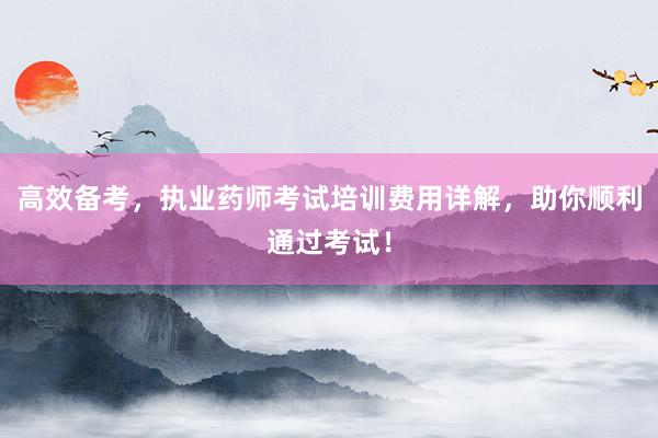 高效备考，执业药师考试培训费用详解，助你顺利通过考试！