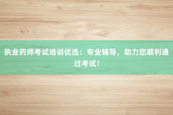 执业药师考试培训优选：专业辅导，助力您顺利通过考试！