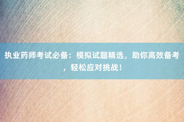 执业药师考试必备：模拟试题精选，助你高效备考，轻松应对挑战！
