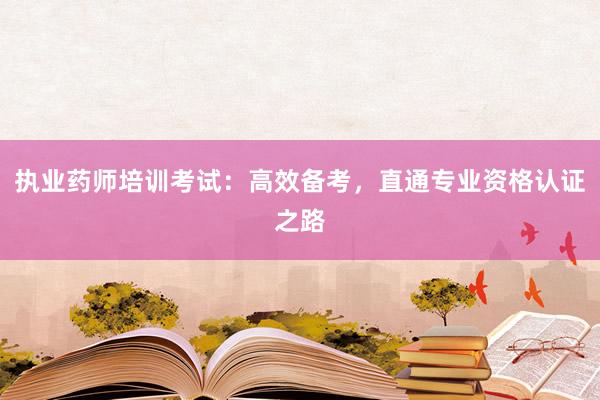 执业药师培训考试：高效备考，直通专业资格认证之路