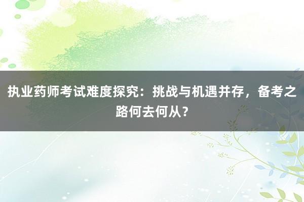 执业药师考试难度探究：挑战与机遇并存，备考之路何去何从？