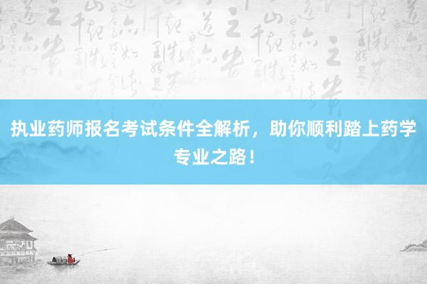 执业药师报名考试条件全解析，助你顺利踏上药学专业之路！