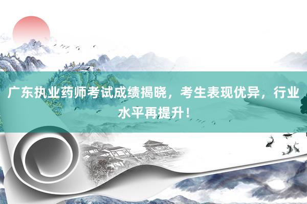 广东执业药师考试成绩揭晓，考生表现优异，