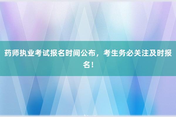 药师执业考试报名时间公布，考生务必关注及时报名！