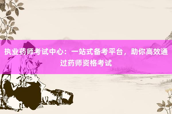 执业药师考试中心：一站式备考平台，助你高效通过药师资格考试
