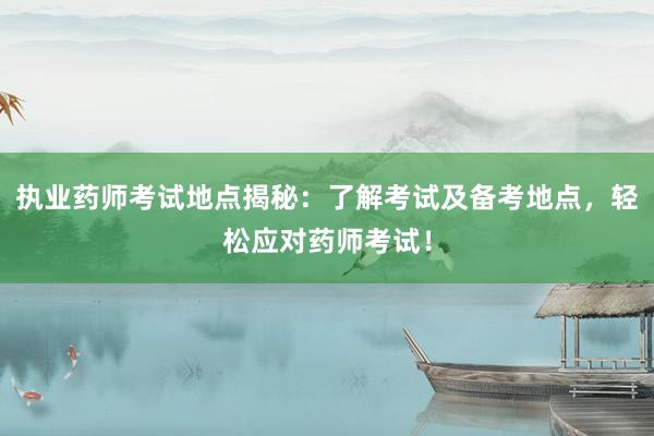 执业药师考试地点揭秘：了解考试及备考地点，轻松应对药师考试！