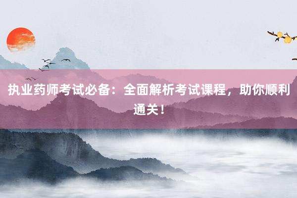 执业药师考试必备：全面解析考试课程，助你顺利通关！