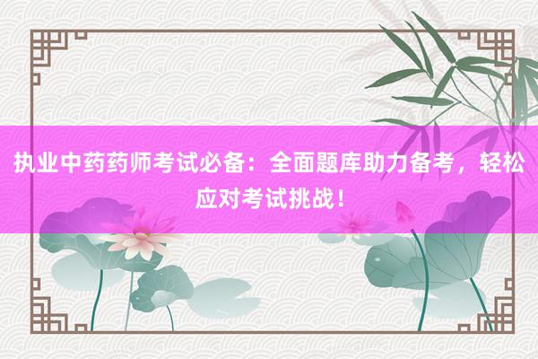 执业中药药师考试必备：全面题库助力备考，