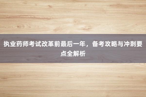 执业药师考试改革前最后一年，备考攻略与冲刺要点全解析
