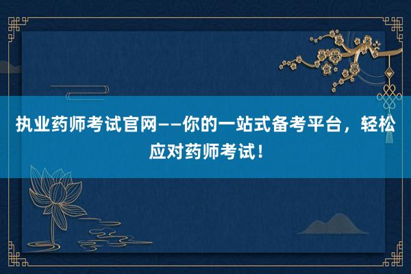 执业药师考试官网——你的一站式备考平台，轻松应对药师考试！