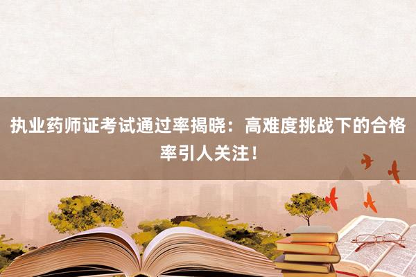 执业药师证考试通过率揭晓：高难度挑战下的合格率引人关注！