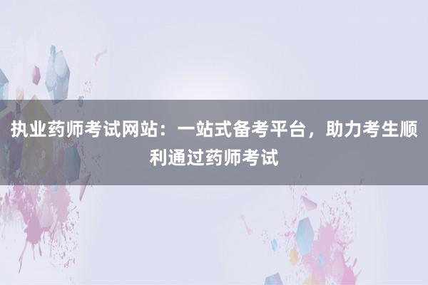 执业药师考试网站：一站式备考平台，助力考生顺利通过药师考试