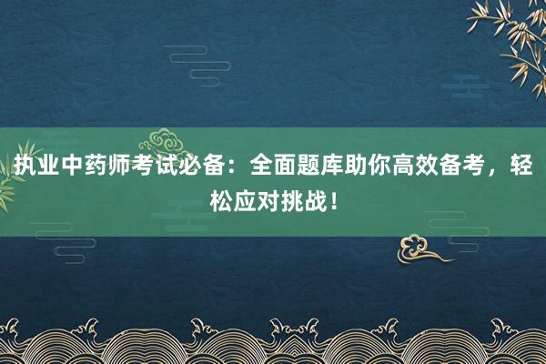 执业中药师考试必备：全面题库助你高效备考，轻松应对挑战！
