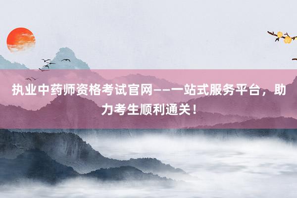 执业中药师资格考试官网——一站式服务平台，助力考生顺利通关！