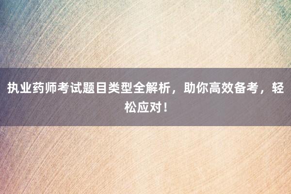 执业药师考试题目类型全解析，助你高效备考，轻松应对！