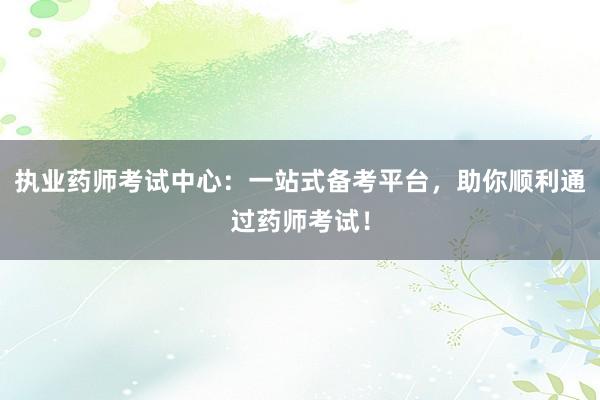 执业药师考试中心：一站式备考平台，助你顺利通过药师考试！