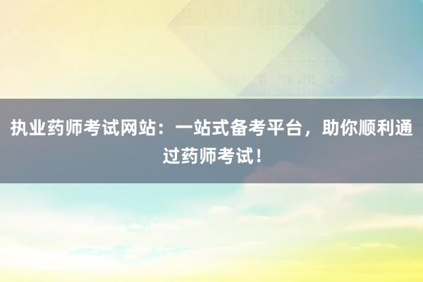 执业药师考试网站：一站式备考平台，助你顺利通过药师考试！