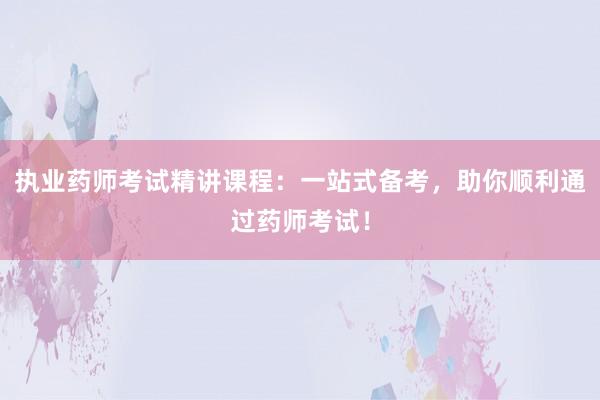 执业药师考试精讲课程：一站式备考，助你顺利通过药师考试！