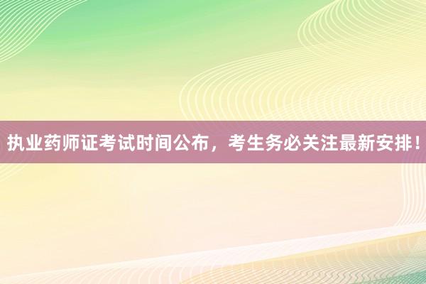 执业药师证考试时间公布，考生务必关注最新安排！