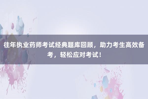 往年执业药师考试经典题库回顾，助力考生高效备考，轻松应对考试！