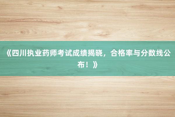 《四川执业药师考试成绩揭晓，合格率与分数