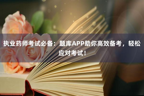 执业药师考试必备：题库APP助你高效备考，轻松应对考试！