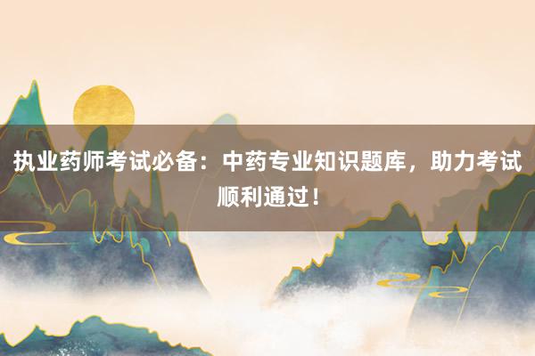 执业药师考试必备：中药专业知识题库，助力考试顺利通过！