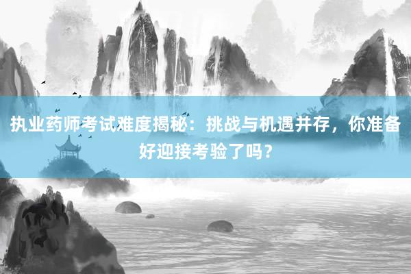执业药师考试难度揭秘：挑战与机遇并存，你
