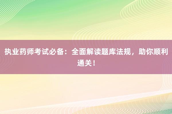 执业药师考试必备：全面解读题库法规，助你顺利通关！