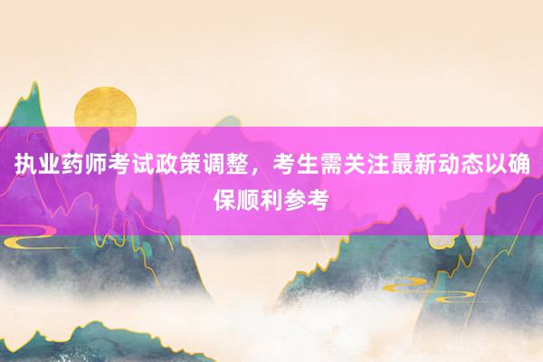 执业药师考试政策调整，考生需关注最新动态以确保顺利参考