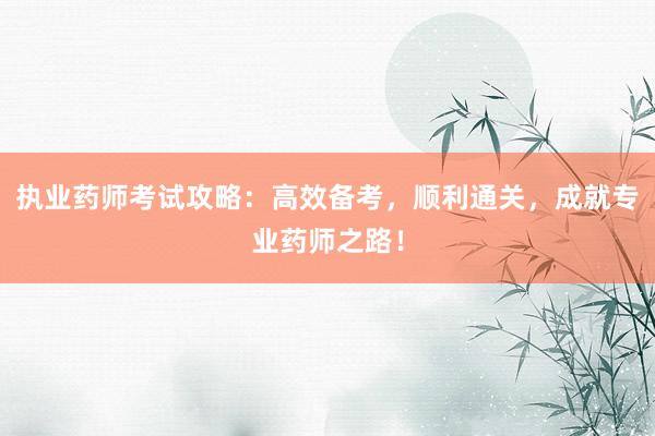 执业药师考试攻略：高效备考，顺利通关，成就专业药师之路！