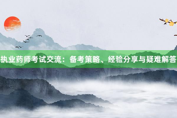 执业药师考试交流：备考策略、经验分享与疑难解答