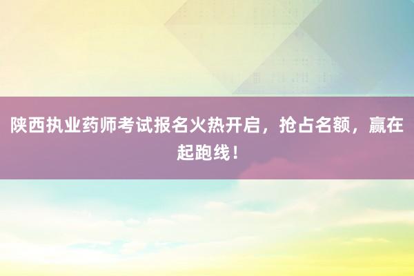 陕西执业药师考试报名火热开启，抢占名额，赢在起跑线！
