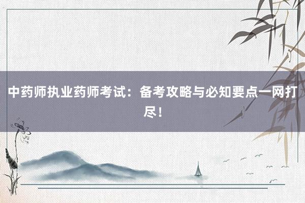 中药师执业药师考试：备考攻略与必知要点一网打尽！