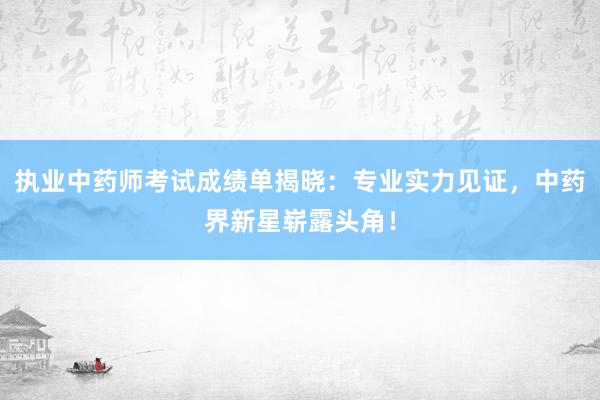 执业中药师考试成绩单揭晓：专业实力见证，中药界新星崭露头角！