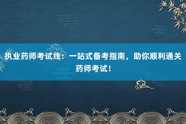 执业药师考试线：一站式备考指南，助你顺利通关药师考试！