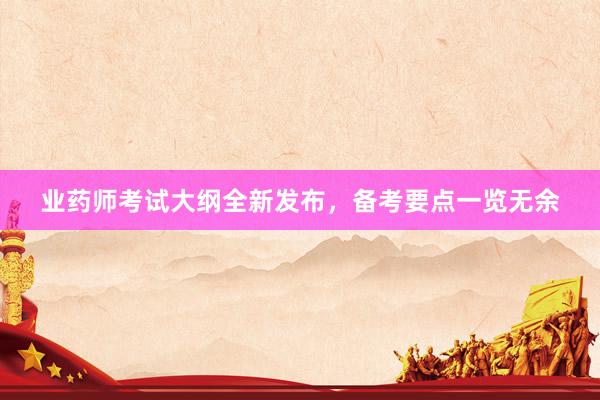 业药师考试大纲全新发布，备考要点一览无余