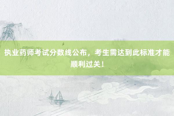 执业药师考试分数线公布，考生需达到此标准才能顺利过关！