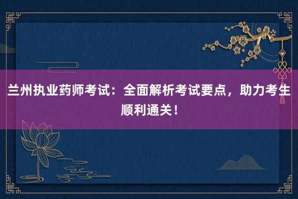兰州执业药师考试：全面解析考试要点，助力考生顺利通关！