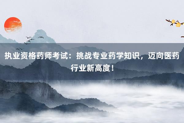 执业资格药师考试：挑战专业药学知识，迈向医药行业新高度！