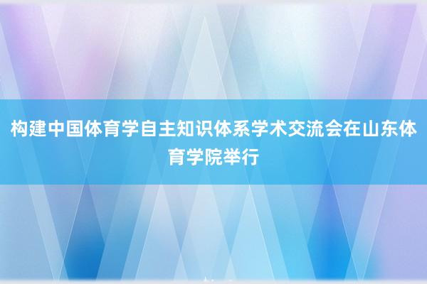 构建中国体育学自主知识体系学术交流会在山东体育学院举行