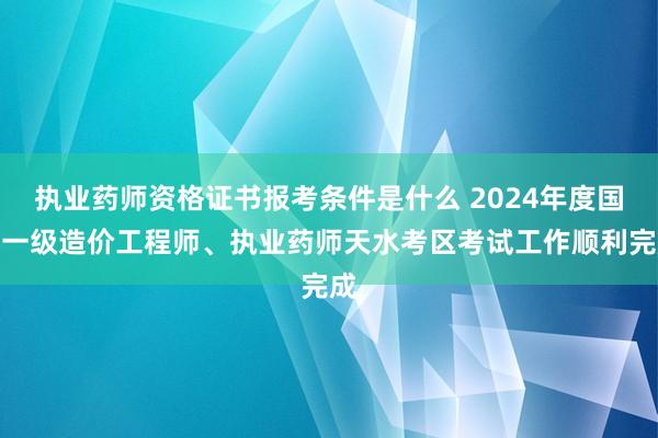 执业药师资格证书报考条件是什么 2024年度国家一级造价工程师、执业药师天水考区考试工作顺利完成