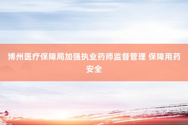 博州医疗保障局加强执业药师监督管理 保障用药安全