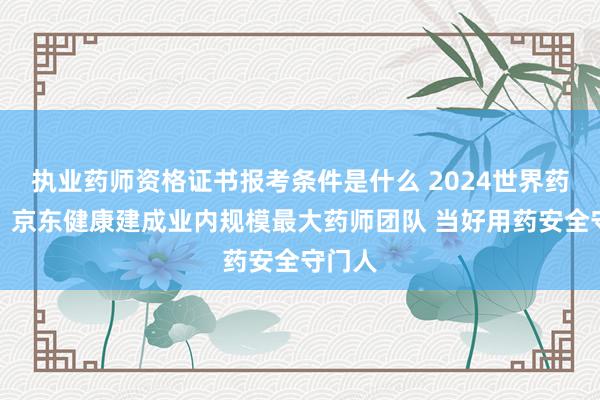 执业药师资格证书报考条件是什么 2024世界药师日：京东健康建成业内规模最大药师团队 当好用药安全守门人