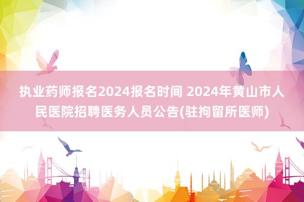执业药师报名2024报名时间 2024年黄山市人民医院招聘医务人员公告(驻拘留所医师)