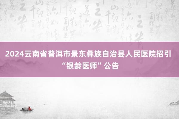 2024云南省普洱市景东彝族自治县人民医院招引 “银龄医师”公告
