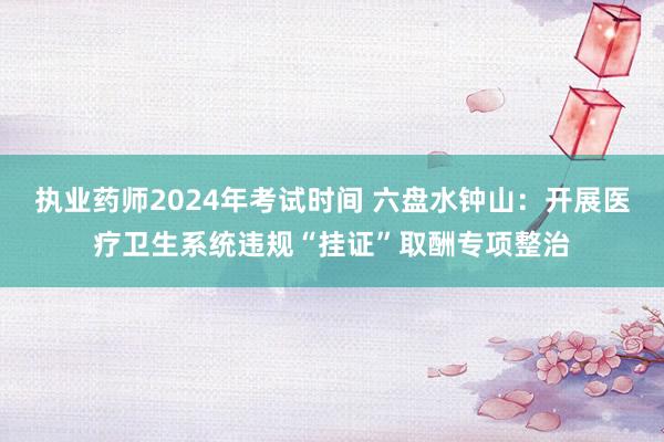 执业药师2024年考试时间 六盘水钟山：