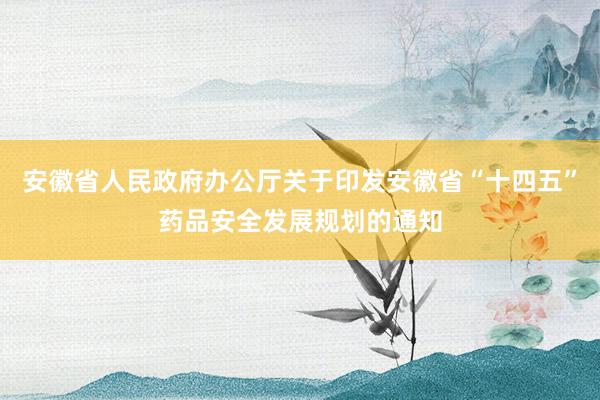 安徽省人民政府办公厅关于印发安徽省“十四五”药品安全发展规划的通知