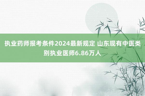 执业药师报考条件2024最新规定 山东现有中医类别执业医师6.86万人