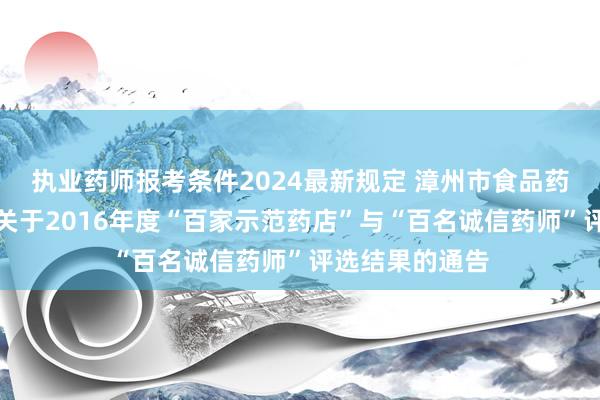 执业药师报考条件2024最新规定 漳州市食品药品监督管理局关于2016年度“百家示范药店”与“百名诚信药师”评选结果的通告